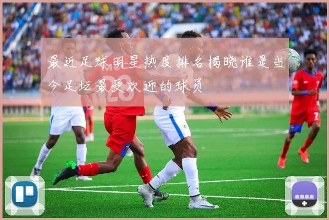 最近足球明星热度排名揭晓谁是当今足坛最受欢迎的球员