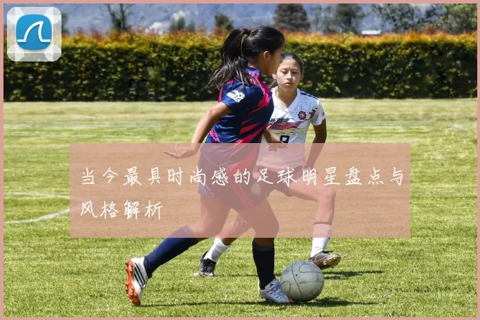 当今最具时尚感的足球明星盘点与风格解析