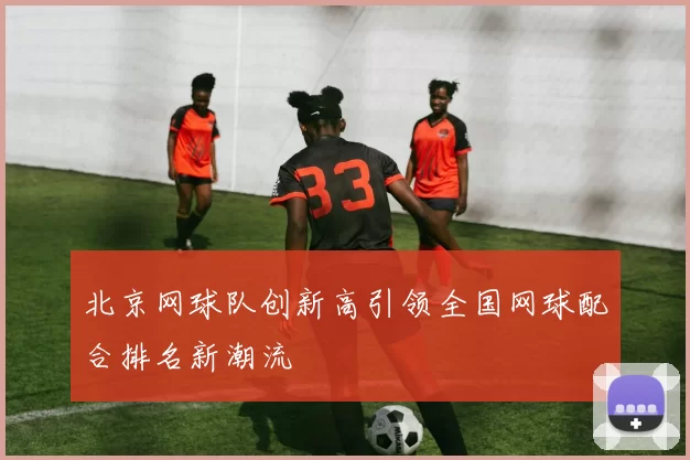 北京网球队创新高引领全国网球配合排名新潮流