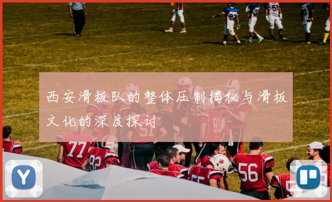 西安滑板队的整体压制揭秘与滑板文化的深度探讨
