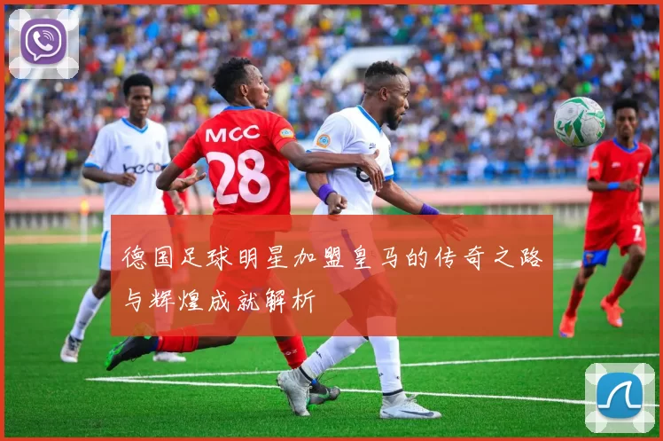 德国足球明星加盟皇马的传奇之路与辉煌成就解析