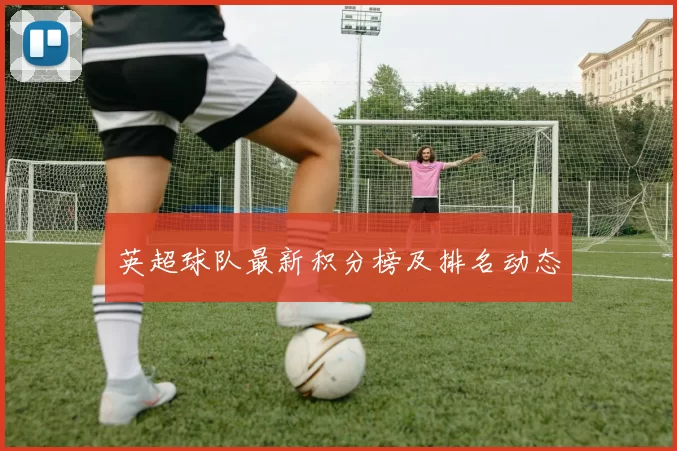 英超球队最新积分榜及排名动态