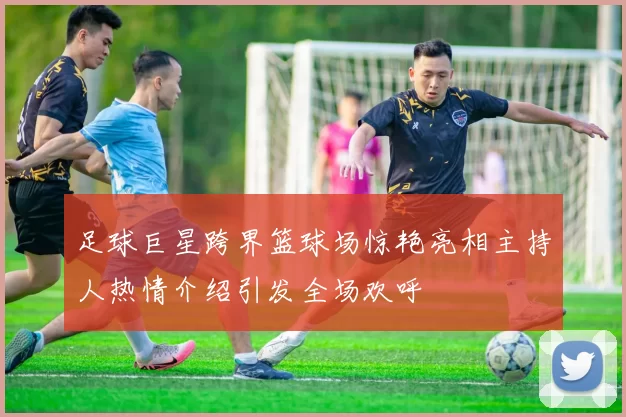 足球巨星跨界篮球场惊艳亮相主持人热情介绍引发全场欢呼
