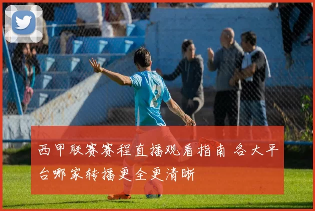 西甲联赛赛程直播观看指南 各大平台哪家转播更全更清晰