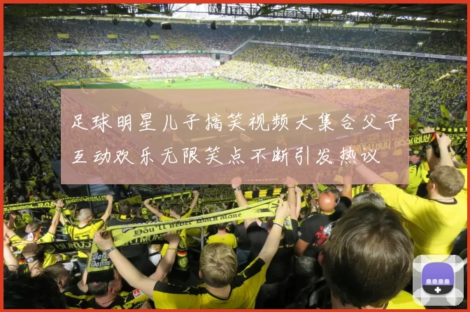 足球明星儿子搞笑视频大集合父子互动欢乐无限笑点不断引发热议