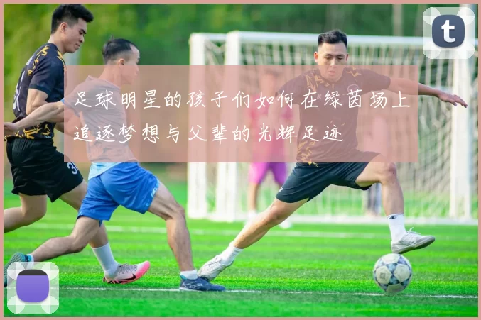 足球明星的孩子们如何在绿茵场上追逐梦想与父辈的光辉足迹