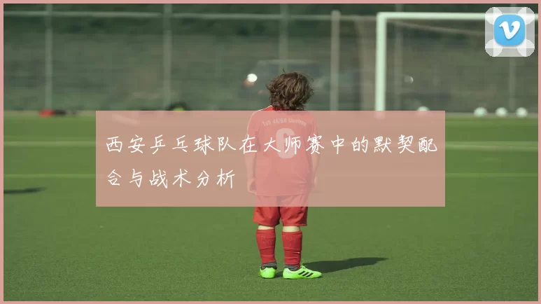 西安乒乓球队在大师赛中的默契配合与战术分析
