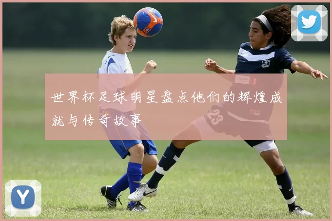 世界杯足球明星盘点他们的辉煌成就与传奇故事