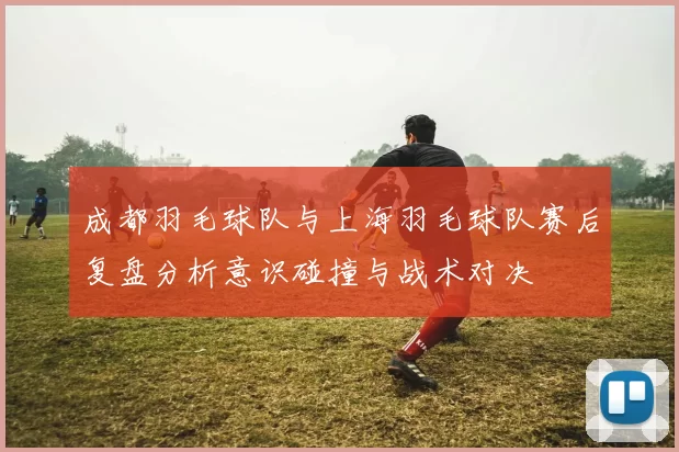 成都羽毛球队与上海羽毛球队赛后复盘分析意识碰撞与战术对决
