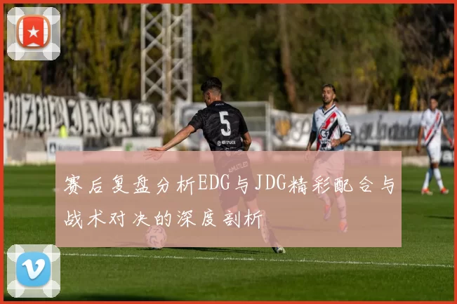 赛后复盘分析EDG与JDG精彩配合与战术对决的深度剖析