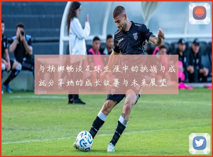 与杨娜畅谈足球生涯中的挑战与成就分享她的成长故事与未来展望