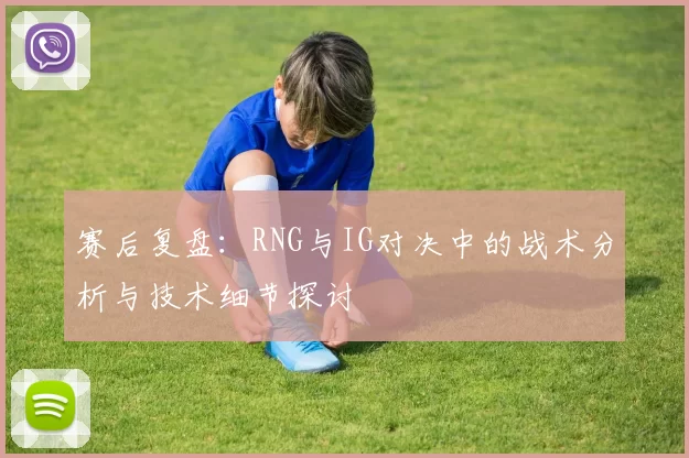 赛后复盘：RNG与IG对决中的战术分析与技术细节探讨