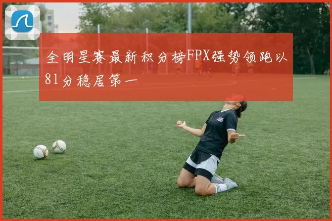 全明星赛最新积分榜FPX强势领跑以81分稳居第一