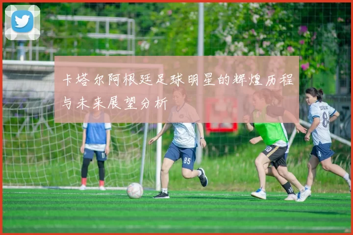 卡塔尔阿根廷足球明星的辉煌历程与未来展望分析