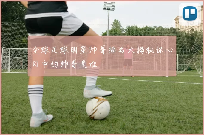全球足球明星帅哥排名大揭秘你心目中的帅哥是谁