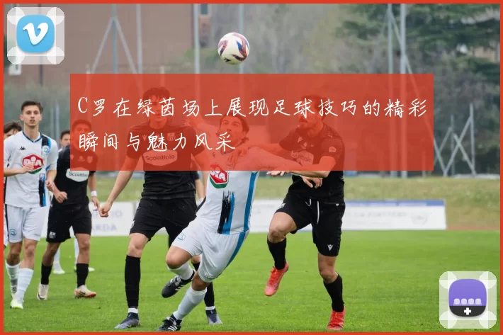 C罗在绿茵场上展现足球技巧的精彩瞬间与魅力风采