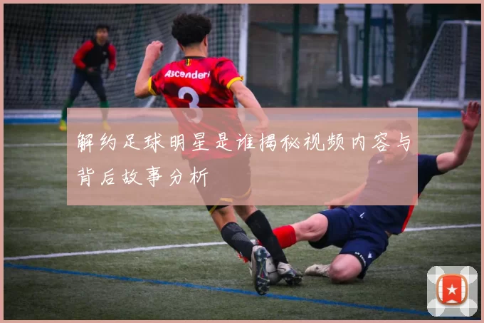 解约足球明星是谁揭秘视频内容与背后故事分析