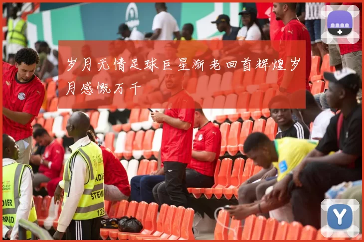 岁月无情足球巨星渐老回首辉煌岁月感慨万千