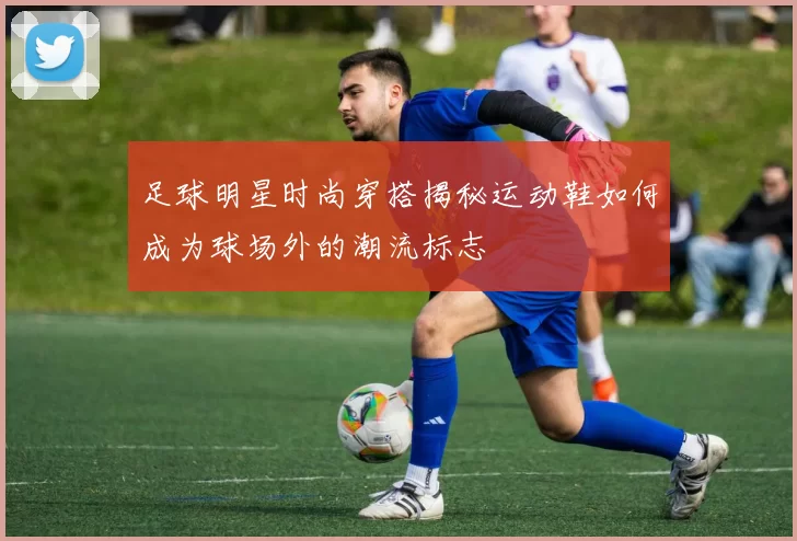 足球明星时尚穿搭揭秘运动鞋如何成为球场外的潮流标志