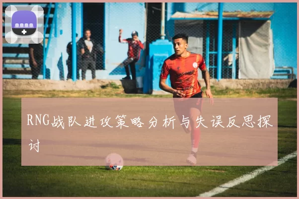 RNG战队进攻策略分析与失误反思探讨