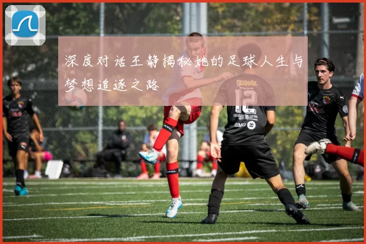 深度对话王静揭秘她的足球人生与梦想追逐之路