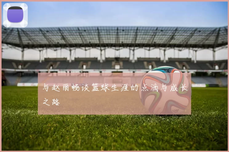 与赵丽畅谈篮球生涯的点滴与成长之路