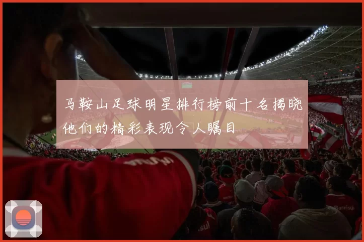马鞍山足球明星排行榜前十名揭晓他们的精彩表现令人瞩目