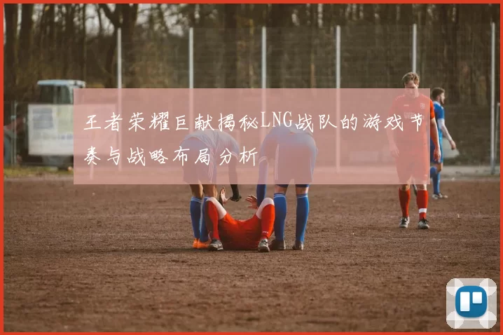 王者荣耀巨献揭秘LNG战队的游戏节奏与战略布局分析