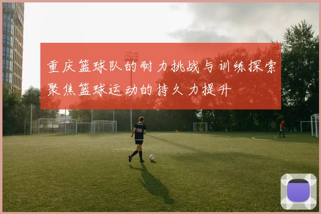 重庆篮球队的耐力挑战与训练探索聚焦篮球运动的持久力提升