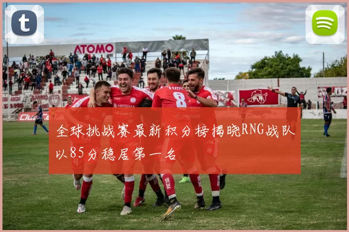 全球挑战赛最新积分榜揭晓RNG战队以85分稳居第一名
