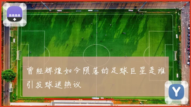 曾经辉煌如今陨落的足球巨星是谁引发球迷热议