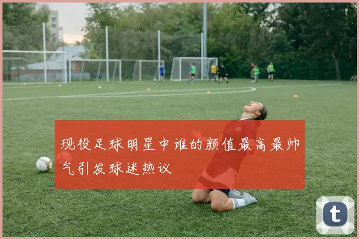 现役足球明星中谁的颜值最高最帅气引发球迷热议