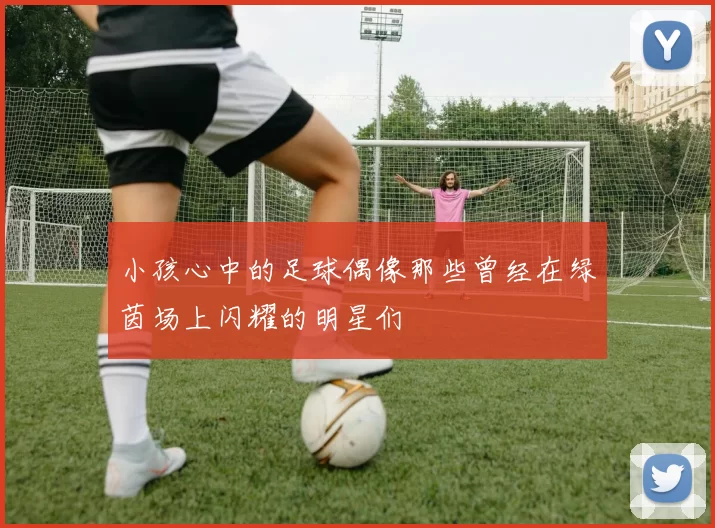 小孩心中的足球偶像那些曾经在绿茵场上闪耀的明星们