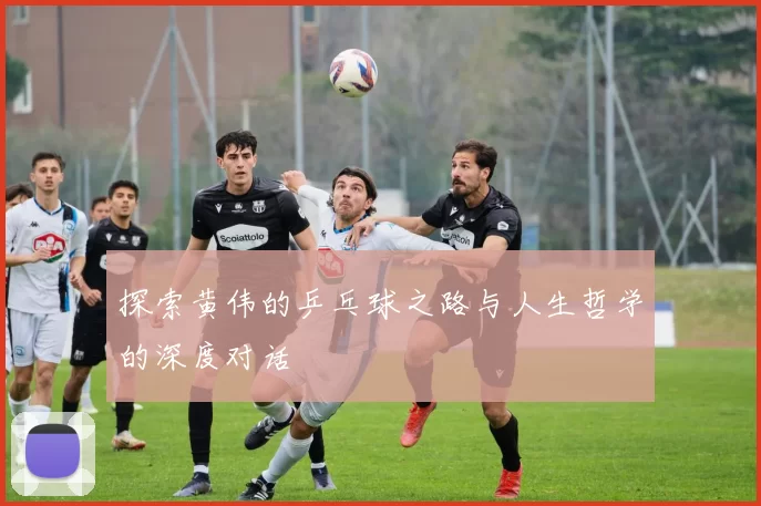 探索黄伟的乒乓球之路与人生哲学的深度对话