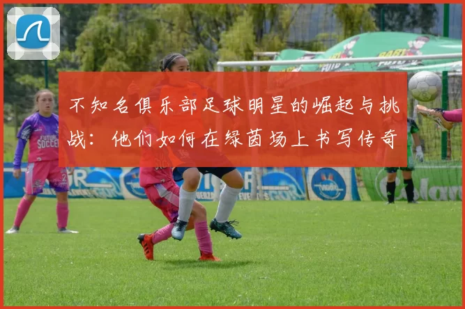 不知名俱乐部足球明星的崛起与挑战：他们如何在绿茵场上书写传奇故事