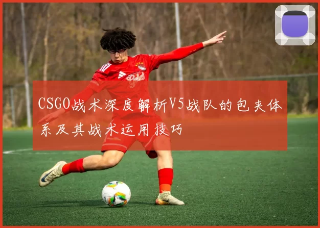CSGO战术深度解析V5战队的包夹体系及其战术运用技巧