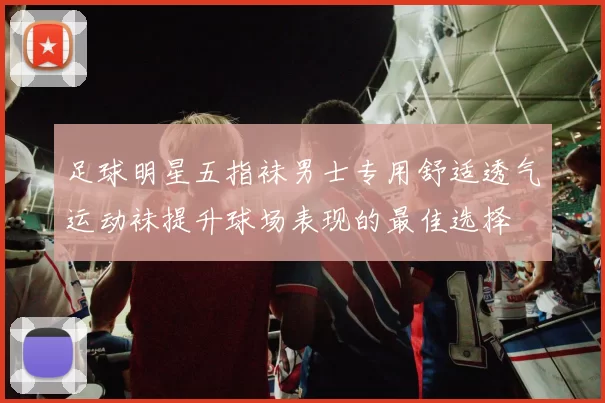 足球明星五指袜男士专用舒适透气运动袜提升球场表现的最佳选择