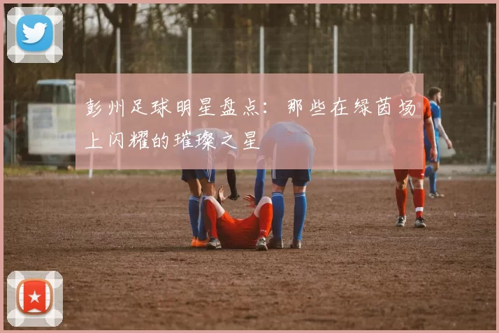 彭州足球明星盘点：那些在绿茵场上闪耀的璀璨之星