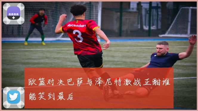 欧篮对决巴萨与泽尼特激战正酣谁能笑到最后
