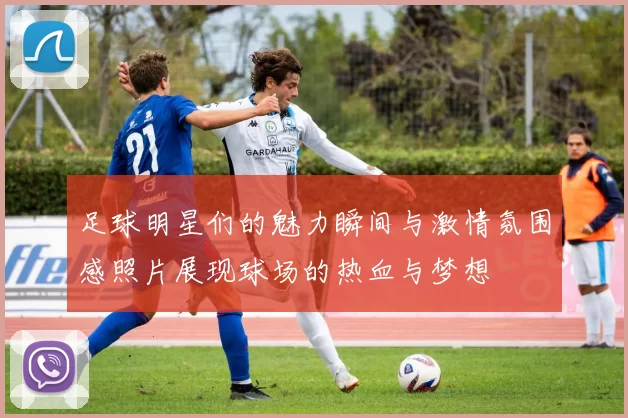 足球明星们的魅力瞬间与激情氛围感照片展现球场的热血与梦想