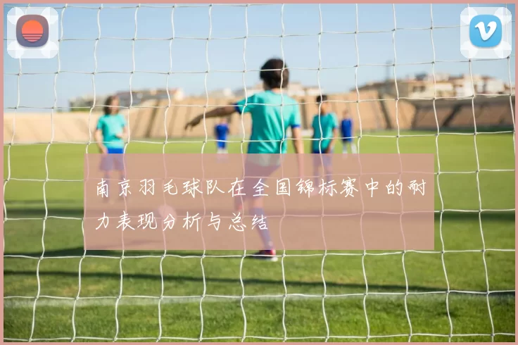 南京羽毛球队在全国锦标赛中的耐力表现分析与总结