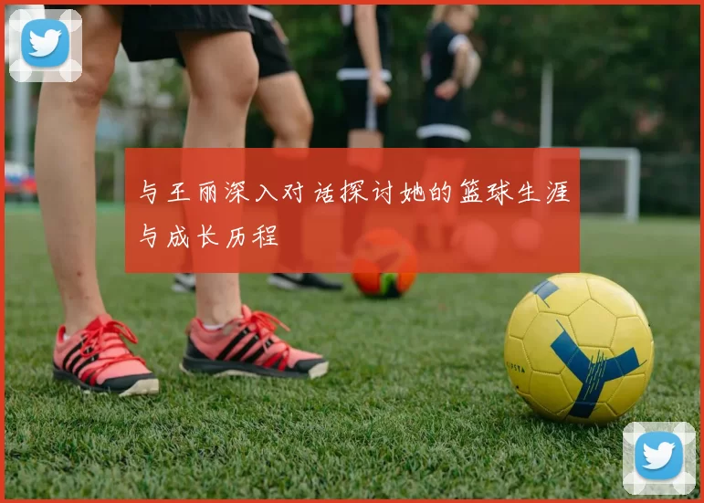 与王丽深入对话探讨她的篮球生涯与成长历程