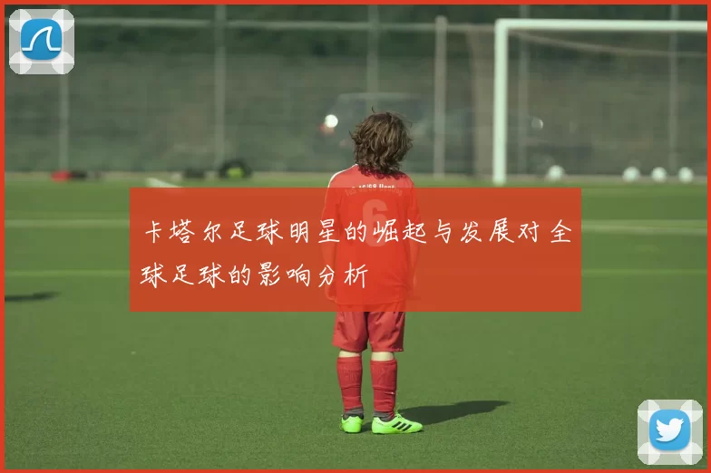 卡塔尔足球明星的崛起与发展对全球足球的影响分析