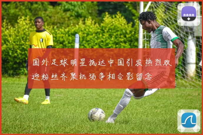 国外足球明星抵达中国引发热烈欢迎粉丝齐聚机场争相合影留念
