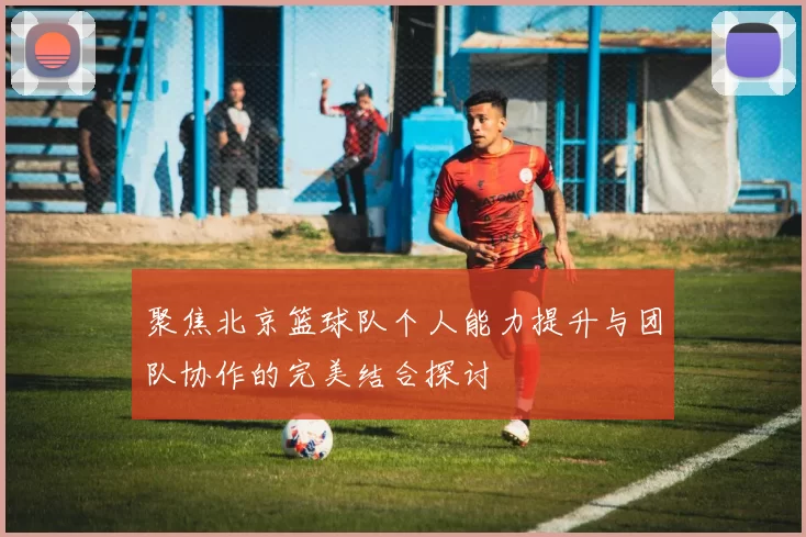 聚焦北京篮球队个人能力提升与团队协作的完美结合探讨