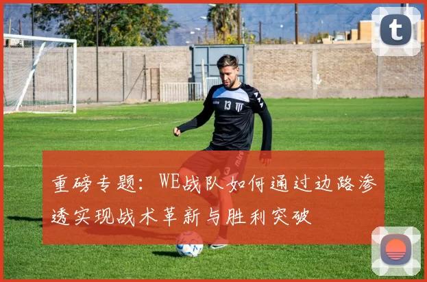 重磅专题：WE战队如何通过边路渗透实现战术革新与胜利突破