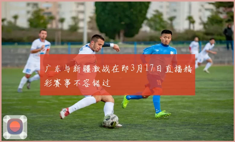 广东与新疆激战在即3月17日直播精彩赛事不容错过