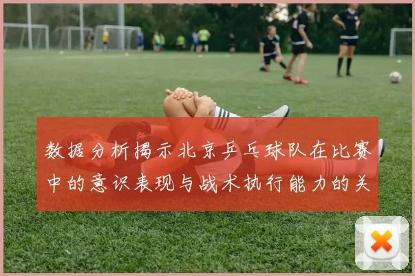 数据分析揭示北京乒乓球队在比赛中的意识表现与战术执行能力的关系