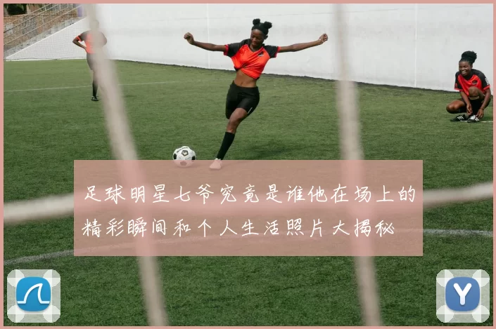 足球明星七爷究竟是谁他在场上的精彩瞬间和个人生活照片大揭秘