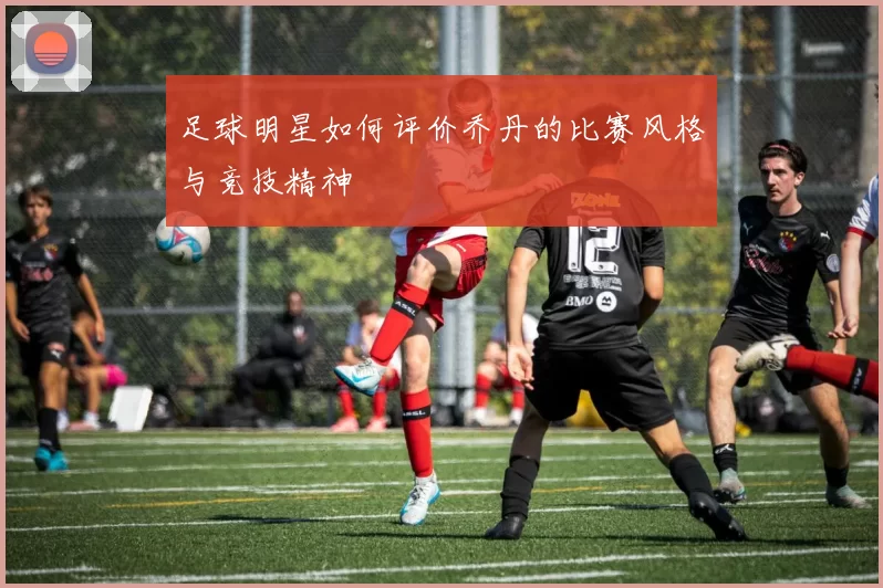 足球明星如何评价乔丹的比赛风格与竞技精神